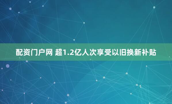 配资门户网 超1.2亿人次享受以旧换新补贴