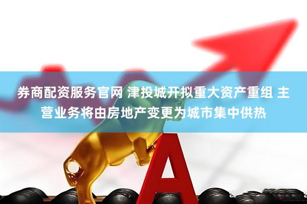券商配资服务官网 津投城开拟重大资产重组 主营业务将由房地产变更为城市集中供热