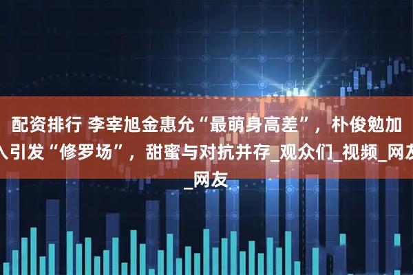 配资排行 李宰旭金惠允“最萌身高差”，朴俊勉加入引发“修罗场”，甜蜜与对抗并存_观众们_视频_网友
