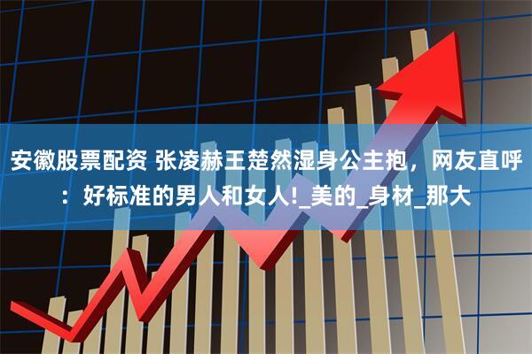 安徽股票配资 张凌赫王楚然湿身公主抱，网友直呼：好标准的男人和女人!_美的_身材_那大