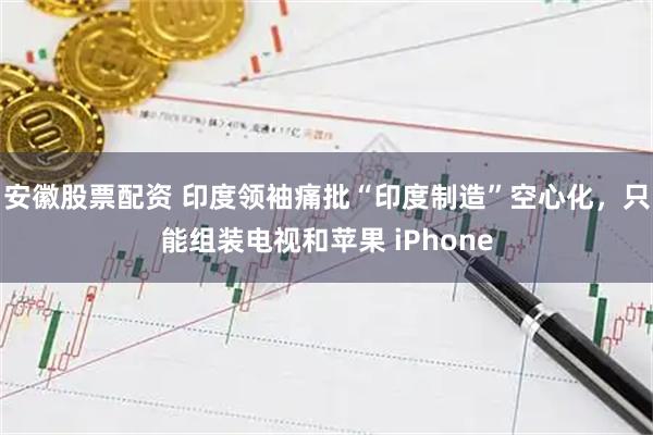 安徽股票配资 印度领袖痛批“印度制造”空心化，只能组装电视和苹果 iPhone
