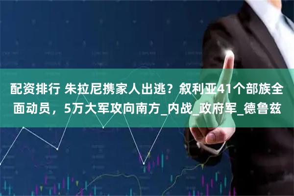 配资排行 朱拉尼携家人出逃？叙利亚41个部族全面动员，5万大军攻向南方_内战_政府军_德鲁兹