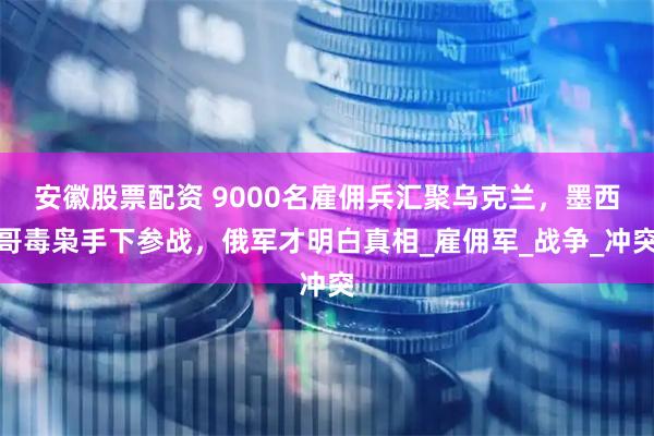 安徽股票配资 9000名雇佣兵汇聚乌克兰，墨西哥毒枭手下参战，俄军才明白真相_雇佣军_战争_冲突