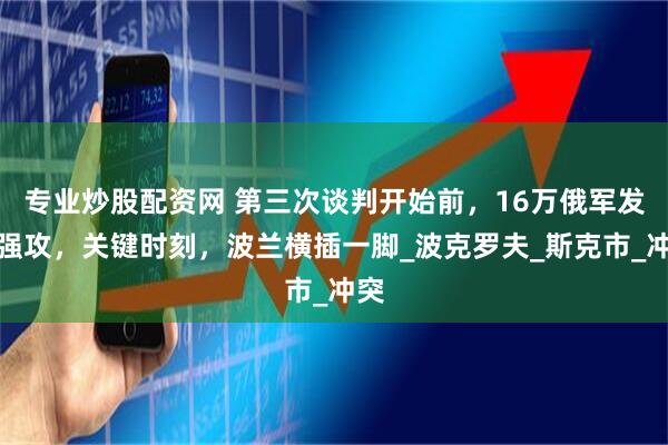 专业炒股配资网 第三次谈判开始前，16万俄军发起强攻，关键时刻，波兰横插一脚_波克罗夫_斯克市_冲突