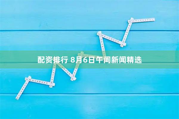 配资排行 8月6日午间新闻精选