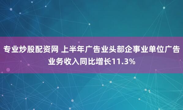 专业炒股配资网 上半年广告业头部企事业单位广告业务收入同比增长11.3%