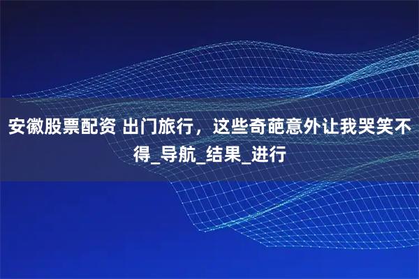 安徽股票配资 出门旅行，这些奇葩意外让我哭笑不得_导航_结果_进行