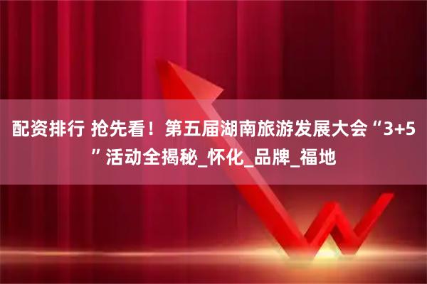 配资排行 抢先看！第五届湖南旅游发展大会“3+5”活动全揭秘_怀化_品牌_福地