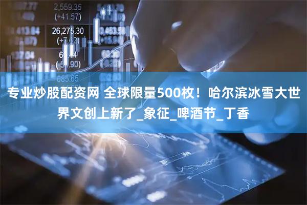 专业炒股配资网 全球限量500枚！哈尔滨冰雪大世界文创上新了_象征_啤酒节_丁香