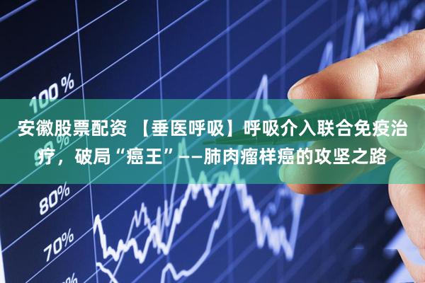 安徽股票配资 【垂医呼吸】呼吸介入联合免疫治疗，破局“癌王”——肺肉瘤样癌的攻坚之路