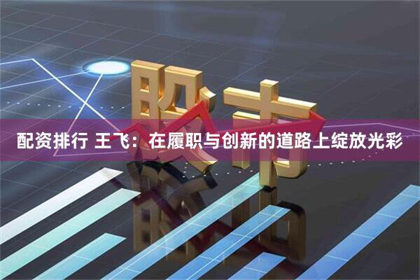 配资排行 王飞：在履职与创新的道路上绽放光彩