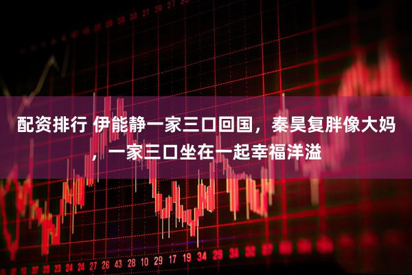 配资排行 伊能静一家三口回国，秦昊复胖像大妈，一家三口坐在一起幸福洋溢