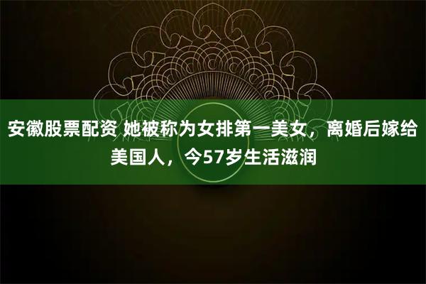 安徽股票配资 她被称为女排第一美女，离婚后嫁给美国人，今57岁生活滋润