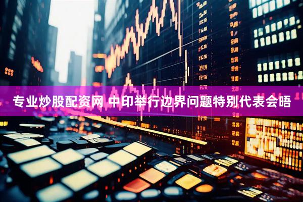 专业炒股配资网 中印举行边界问题特别代表会晤