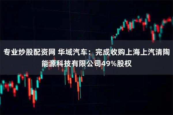 专业炒股配资网 华域汽车:完成收购上海上汽清陶能源科技有限公司49%股权