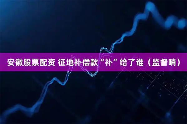 安徽股票配资 征地补偿款“补”给了谁(监督哨)