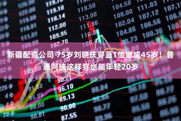 新疆配资公司 75岁刘晓庆穿蓝T恤嫩成45岁！普通阿姨这样穿也能年轻20岁