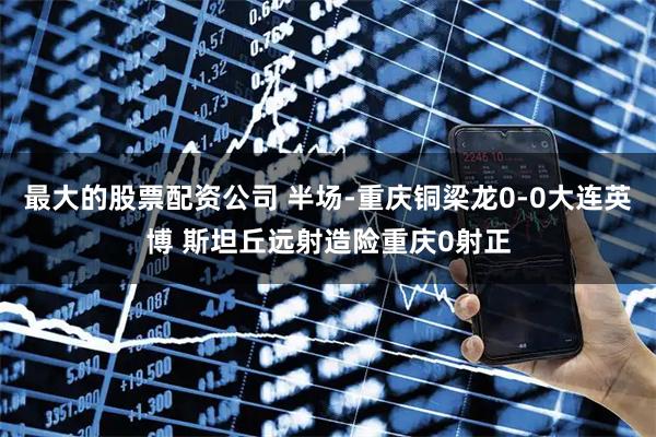 最大的股票配资公司 半场-重庆铜梁龙0-0大连英博 斯坦丘远射造险重庆0射正