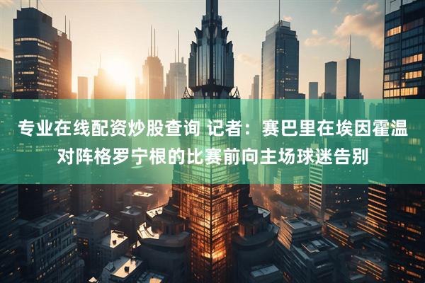 专业在线配资炒股查询 记者：赛巴里在埃因霍温对阵格罗宁根的比赛前向主场球迷告别
