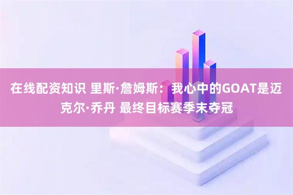 在线配资知识 里斯·詹姆斯：我心中的GOAT是迈克尔·乔丹 最终目标赛季末夺冠