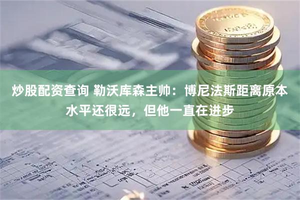 炒股配资查询 勒沃库森主帅：博尼法斯距离原本水平还很远，但他一直在进步