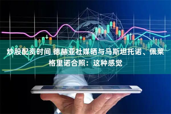炒股配资时间 德赫亚社媒晒与马斯坦托诺、佩莱格里诺合照：这种感觉