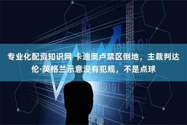 专业化配资知识网 卡迪奥卢禁区倒地，主裁判达伦·英格兰示意没有犯规，不是点球