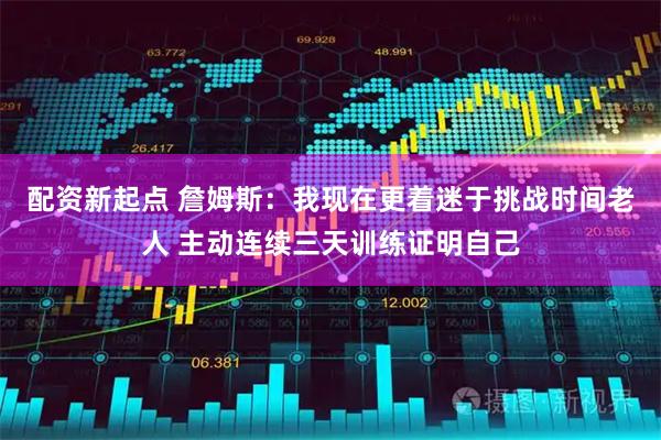 配资新起点 詹姆斯：我现在更着迷于挑战时间老人 主动连续三天训练证明自己