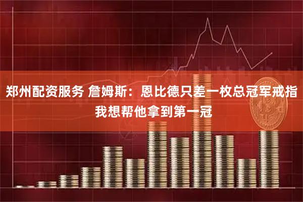 郑州配资服务 詹姆斯：恩比德只差一枚总冠军戒指 我想帮他拿到第一冠
